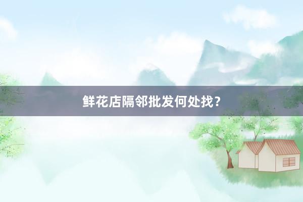 鲜花店隔邻批发何处找？