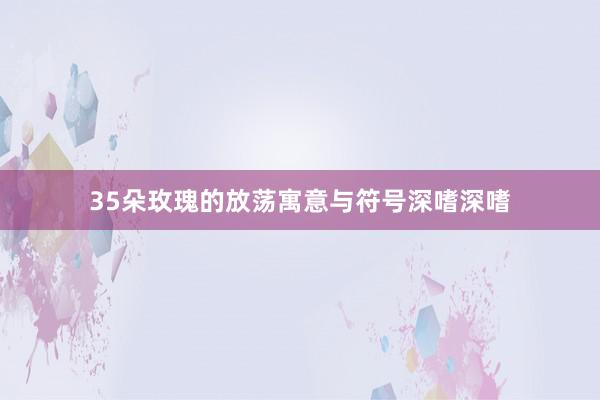 35朵玫瑰的放荡寓意与符号深嗜深嗜