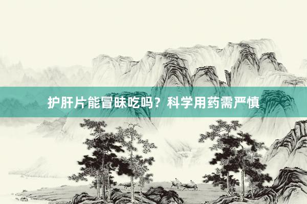 护肝片能冒昧吃吗？科学用药需严慎