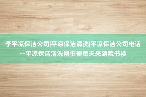 李平凉保洁公司|平凉保洁清洗|平凉保洁公司电话--平凉保洁清洗网伯便每天来到藏书楼