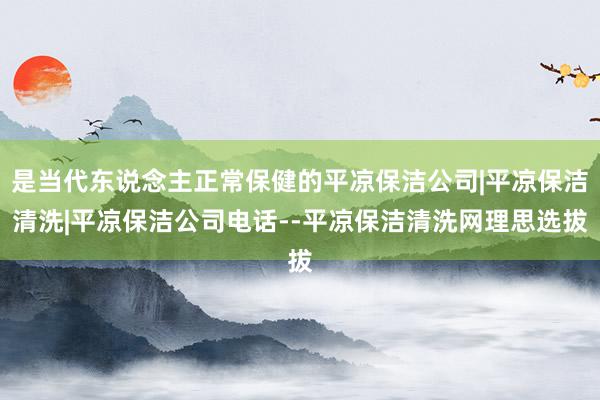是当代东说念主正常保健的平凉保洁公司|平凉保洁清洗|平凉保洁公司电话--平凉保洁清洗网理思选拔